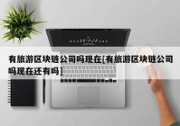 有旅游区块链公司吗现在[有旅游区块链公司吗现在还有吗]
