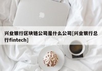 兴业银行区块链公司是什么公司[兴业银行总行fintech]