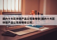 国内十大区块链产品公司有哪些[国内十大区块链产品公司有哪些公司]